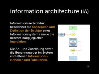 information architecture (IA)
Informationsarchitektur:
bezeichnet die Konzeption und
Deﬁnition der Struktur eines
Informationssystems sowie die
Beschreibung jeglicher
Interaktion.

Die An- und Zuordnung sowie
die Benennung der im System
enthaltenen Informations-
einheiten und Funktionen.
                                10
 
