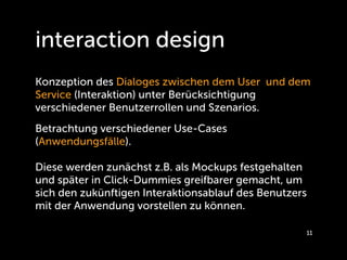 interaction design
Konzeption des Dialoges zwischen dem User und dem
Service (Interaktion) unter Berücksichtigung
verschiedener Benutzerrollen und Szenarios.
Betrachtung verschiedener Use-Cases
(Anwendungsfälle).

Diese werden zunächst z.B. als Mockups festgehalten
und später in Click-Dummies greifbarer gemacht, um
sich den zukünftigen Interaktionsablauf des Benutzers
mit der Anwendung vorstellen zu können.

                                                    11
 