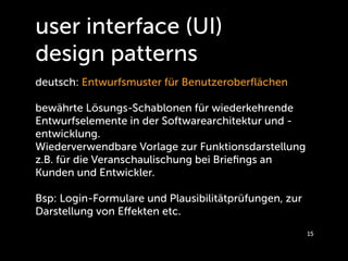 user interface (UI)
design patterns
deutsch: Entwurfsmuster für Benutzeroberﬂächen

bewährte Lösungs-Schablonen für wiederkehrende
Entwurfselemente in der Softwarearchitektur und -
entwicklung.
Wiederverwendbare Vorlage zur Funktionsdarstellung
z.B. für die Veranschaulischung bei Brieﬁngs an
Kunden und Entwickler.

Bsp: Login-Formulare und Plausibilitätprüfungen, zur
Darstellung von Eﬀekten etc.
                                                       15
 