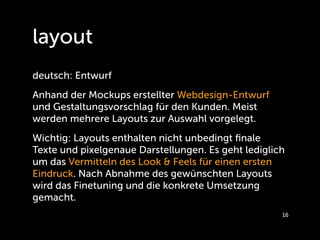 layout
deutsch: Entwurf
Anhand der Mockups erstellter Webdesign-Entwurf
und Gestaltungsvorschlag für den Kunden. Meist
werden mehrere Layouts zur Auswahl vorgelegt.
Wichtig: Layouts enthalten nicht unbedingt ﬁnale
Texte und pixelgenaue Darstellungen. Es geht lediglich
um das Vermitteln des Look & Feels für einen ersten
Eindruck. Nach Abnahme des gewünschten Layouts
wird das Finetuning und die konkrete Umsetzung
gemacht.
                                                     16
 