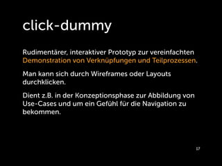 click-dummy
Rudimentärer, interaktiver Prototyp zur vereinfachten
Demonstration von Verknüpfungen und Teilprozessen.
Man kann sich durch Wireframes oder Layouts
durchklicken.
Dient z.B. in der Konzeptionsphase zur Abbildung von
Use-Cases und um ein Gefühl für die Navigation zu
bekommen.




                                                       17
 