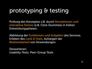 prototyping & testing
Prüfung des Konzeptes z.B. durch Simulationen und
interaktive Demos (z.B. Click-Dummies) in frühen
Entwicklungsphasen.

Abbildung der Funktionen und Aufgaben des Services,
Erleben des Look & Feels, Aufzeigen der
Realisierbarkeit von Anwendungen.

Desweiteren:
Usability-Tests, Peer-Group Tests


                                                      18
 
