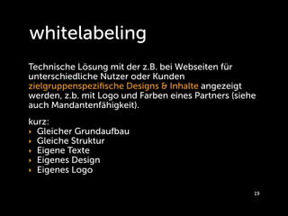 whitelabeling
Technische Lösung mit der z.B. bei Webseiten für
unterschiedliche Nutzer oder Kunden
zielgruppenspeziﬁsche Designs & Inhalte angezeigt
werden, z.b. mit Logo und Farben eines Partners (siehe
auch Mandantenfähigkeit).
kurz:
‣ Gleicher Grundaufbau
‣ Gleiche Struktur
‣ Eigene Texte
‣ Eigenes Design
‣ Eigenes Logo

                                                     19
 