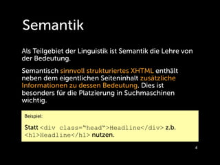 Semantik
Als Teilgebiet der Linguistik ist Semantik die Lehre von
der Bedeutung.
Semantisch sinnvoll strukturiertes XHTML enthält
neben dem eigentlichen Seiteninhalt zusätzliche
Informationen zu dessen Bedeutung. Dies ist
besonders für die Platzierung in Suchmaschinen
wichtig.

Beispiel:

Statt <div class=“head“>Headline</div> z.b.
<h1>Headline</h1> nutzen.
                                                           4
 