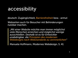 accessibility
deutsch: Zugänglichkeit, Barrierefreiheit bzw. -armut
Webseiten auch für Besucher mit Behinderungen
nutzbar machen.
 „Mit einer Website möchte man immer möglichst
 viele Menschen erreichen und möglichst wenige
 ausschließen. Deshalb ist es für Entwickler
 unabdingbar, die Prinzipien des modernen
 Webdesigns nach Webstandards zu verinnerlichen“
 Manuela Hoﬀmann, Modernes Webdesign, S. 41


                                                        5
 