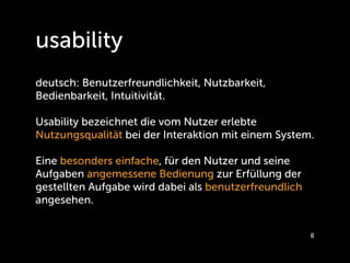 usability
deutsch: Benutzerfreundlichkeit, Nutzbarkeit,
Bedienbarkeit, Intuitivität.

Usability bezeichnet die vom Nutzer erlebte
Nutzungsqualität bei der Interaktion mit einem System. 

Eine besonders einfache, für den Nutzer und seine
Aufgaben angemessene Bedienung zur Erfüllung der
gestellten Aufgabe wird dabei als benutzerfreundlich
angesehen.


                                                       8
 