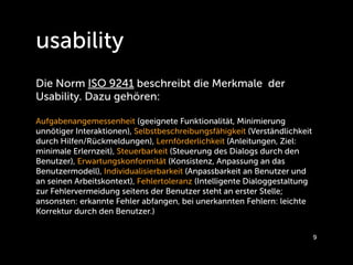 usability
Die Norm ISO 9241 beschreibt die Merkmale der
Usability. Dazu gehören:

Aufgabenangemessenheit (geeignete Funktionalität, Minimierung
unnötiger Interaktionen), Selbstbeschreibungsfähigkeit (Verständlichkeit
durch Hilfen/Rückmeldungen), Lernförderlichkeit (Anleitungen, Ziel:
minimale Erlernzeit), Steuerbarkeit (Steuerung des Dialogs durch den
Benutzer), Erwartungskonformität (Konsistenz, Anpassung an das
Benutzermodell), Individualisierbarkeit (Anpassbarkeit an Benutzer und
an seinen Arbeitskontext), Fehlertoleranz (Intelligente Dialoggestaltung
zur Fehlervermeidung seitens der Benutzer steht an erster Stelle;
ansonsten: erkannte Fehler abfangen, bei unerkannten Fehlern: leichte
Korrektur durch den Benutzer.)


                                                                           9
 