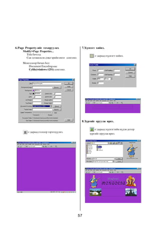 6.Page Property-èéã òîõèðóóëàõ                   7.Õ¿ñíýãò õèéíý.
     Modify>Page Properties...
       Title áè÷ýýä                                      -ã äàðààä õ¿ñíýãò õèéíý.
       Ñàÿ öýýæèëñýí äýâñãýðèéí ºíãº ñîíãîíî.
     Ìîíãîëîîð áè÷èõ áîë:
        Document Encoding-ààñ
        Cylilic(windows-1251) ñîíãîíî.




                                                 8.Çóðãèéã îðóóëæ èðíý.

                                                         -ã äàðààä õ¿ñíýãòèéí í¿äýí äîòîð
        -ã äàðààä ãîëîîð çýðýãö¿¿ëíý.
                                                      çóðãèéã îðóóëæ èðíý.




                                                57
 