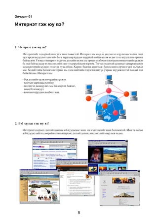 Õè÷ýýë- 01

Èíòåðíýò ãýæ þó âý?



1. Èíòåðíýò ãýæ þó âý?

     Èíòåðíýòèéã òîäîðõîéëíî ãýäýã ìàø òºâºãòýé. Èíòåðíýò íü àñàð èõ ìýäýýëýë àãóóëàõààñ ãàäíà òàíä
     òóëãàðñàí àñóóäëûã õàìãèéí áàãà çàðäëààð õóðäàí øóóðõàé øèéäâýðëýæ ºãäºãò ãîë àãóóëãà íü îðøèæ
     áàéãàà þì. ¯íýíäýý èíòåðíýò ãýäýã íü äýëõèéí èõýíõ óëñ îðíûã õîëáîñîí îëîí ñàÿ êîìïüþòåðèéí ñ¿ëæýý
     áà ýíä áàéãàà àñàð èõ ìýäýýëëèéí ñàíã òîäîðõîéëñîí íýð þì. Òýãýõäýý äýëõèé äàõèíûã õàìàðñàí îëîí
     êîìïüþòåðèéí ñ¿ëæýý ãýäýã íü ÷óõàë áèø. Õàðèí áèäýíä àøèãëàæ áîëîõ øèíý îð÷èí ãýäýã íü ÷óõàë
     þì. Õýäèé òèéì áîëîâ÷ èíòåðíýò íü îëîí íèéòèéí õýðýãëýãäýõ¿¿í ó÷ðààñ ø¿¿ìæëýëòýé õàíäàõ òàë
     áàéæ áîëíî. Èíòåðíýò íü:

     - á¿õ äýëõèéí ñ¿ëæýýí¿¿äèéí ñ¿ëæýý
     - õàìòûí õàðèëöàà õîëáîî
     - ìýäýýëýë äàìæóóëàõ çàì áà àñàð èõ áàÿëàã,
       íººö áîëîìæóóä
     - êîìïüþòåðóóäûí õîëáîëò þì.




2. Âýá õóóäàñ ãýæ þó âý?

     Èíòåðíýòýä îðîîä äýëõèé äàõèíû âýá õóóäàñààñ ìàø èõ ìýäýýëýëèéã àâàõ áîëîìæòîé. Ìºí òà ººðºº
     âýá õóóäàñ õèéãýýä ººðèéí êîìïüþòåðîîñ äýëõèé äàõèíä ìýäýýëýëèéã ÿâóóëàæ ÷àäíà.




                                                   5
 