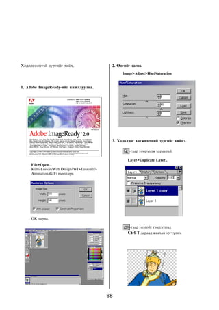 Õºäºëãººíòýé çóðãèéã õèéõ.                   2. ªíãèéã çàñíà.
                                                  Image>Adjust>Hue/Saturation


1. Adobe ImageReady-èéã àæèëëóóëíà.




                                             3. Õºäºëäºã õºãæèì÷íèé çóðãèéã õèéíý.

                                                      -ãààð òîìðóóëæ õàðààðàé.

                                                     Layer>Duplicate Layer..
     File>Open...
     Kimi-Lesson/Web Design/ WD-Lesson17-
     Animation-GIF/ morin.eps




     OK äàðíà.

                                                      -ãààð òîëãîéã òýìäýãëýýä
                                                     Ctrl-T äàðààä æààõàí ýðã¿¿ëíý.




                                            68
 