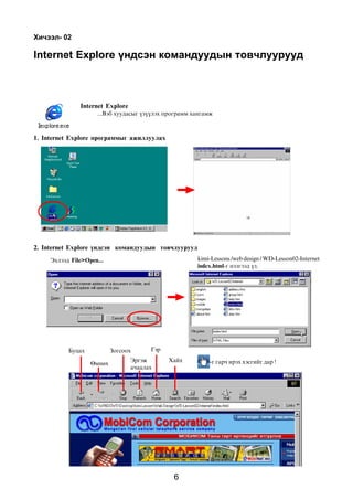 Õè÷ýýë- 02

Internet Explore ¿íäñýí êîìàíäóóäûí òîâ÷ëóóðóóä



               Internet Explore
                     ...Âýá õóóäàñûã ¿ç¿¿ëýõ ïðîãðàìì õàíãàìæ



1. Internet Explore ïðîãðàììûã àæèëëóóëàõ




2. Internet Explore ¿íäñýí êîìàíäóóäûí òîâ÷ëóóðóóä
     Ýõëýýä File>Open...                               kimi-Lessons /web design / WD-Lesson02-Internet
                                                       index.html-ã íýýãýýä ¿ç.




           Áóöàõ           Çîãñîîõ      Ãýð
                                  Ýðãýæ       Õàéõ         -ã ãàð÷ èðýõ õýñãèéã äàð !
                   ªìíºõ
                                  à÷ààëàõ




                                               6
 