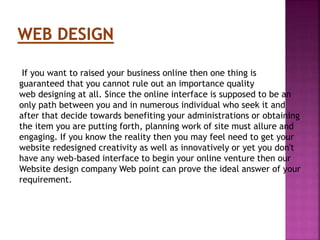 If you want to raised your business online then one thing is
guaranteed that you cannot rule out an importance quality
web designing at all. Since the online interface is supposed to be an
only path between you and in numerous individual who seek it and
after that decide towards benefiting your administrations or obtaining
the item you are putting forth, planning work of site must allure and
engaging. If you know the reality then you may feel need to get your
website redesigned creativity as well as innovatively or yet you don't
have any web-based interface to begin your online venture then our
Website design company Web point can prove the ideal answer of your
requirement.
 