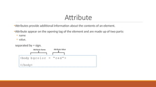 Attribute
•Attributes provide additional information about the contents of an element.
•Attribute appear on the opening tag of the element and are made up of two parts:
• name
• value,
separated by = sign.
<body b g c o l o r = “ r e d ” >
</body>
Attribute Name Attribute Value
 