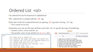 Ordered List <ol>
•An ordered list can be numerical or alphabetical
•The ordered list is created with the <ol> tag.
•Each item in the list is placed between an opening <li> tag and a closing </li> tag.
• The li stands for list item
•Sometimes you can see the type attribute used with <ol> to specify the type of numbering
• Numbers, letters, roman numerals, etc.
• The possible values of type attribute are A, a, I, i, and α
<ol>
<li> Soak rice in water</li>
<li> Dissolve the sugar and akaun and yeast</li>
<li> Combine the rice with the yeasted water</li>
<li> Grease masa pan with oil </li>
<li> Scoop your batter into the pan. </li>
<li> Allow to cook </li>
<li> Turn the other side </li>
</ol>
Output
 