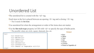 Unordered List
•The unordered list is created with the <ul> tag.
•Each item in the list is placed between an opening <li> tag and a closing </li> tag.
• The li stands for list item
•Use unordered list when the arrangement or order of the items does not matter.
•Use the list-style-type property in CSS with <ul> to specify the type of bullet point.
• The possible values are circle, square, diamond, disc, etc.
<ul>
<li> Rice</li>
<li> Maize</li>
<li> Yeast</li>
<li> Salt</li>
<li> Onions</li>
<li> Coconut</li>
<li> Peanut or vegetable oil</li>
</ul>
Output
 
