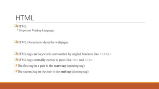 HTML
HTML
 Hypertext Markup Language
HTML Documents describe webpages
HTML tags are keywords surrounded by angled brackets like <html>
HTML tags normally comes in pairs like <b> and </b>
The first tag in a pair is the start tag (opening tag)
The second tag in the pair is the end tag (closing tag)
 
