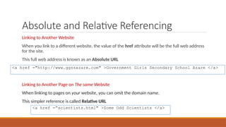Absolute and Relative Referencing
Linking to Another Website
When you link to a different website, the value of the href attribute will be the full web address
for the site.
This full web address is known as an Absolute URL
Linking to Another Page on The same Website
When linking to pages on your website, you can omit the domain name.
This simpler reference is called Relative URL
<a href ="http://www.ggssazare.com" >Government Girls Secondary School Azare </a>
<a href =“scientists.html" >Some Odd Scientists </a>
 
