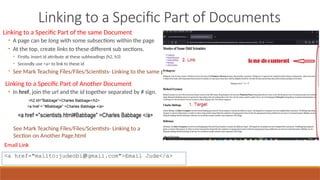 Linking to a Specific Part of Documents
Linking to a Specific Part of the same Document
• A page can be long with some subsections within the page
• At the top, create links to these different sub sections.
• Firstly, insert id attribute at these subheadings (h2, h3)
• Secondly use <a> to link to these id
◦ See Mark Teaching Files/Files/Scientists- Linking to the same page.html
Linking to a Specific Part of Another Document
• In href, join the url and the id together separated by # sign.
<a href="mailto:judeobi@gmail.com">Email Jude</a>
See Mark Teaching Files/Files/Scientists- Linking to a
Section on Another Page.html
Email Link
 