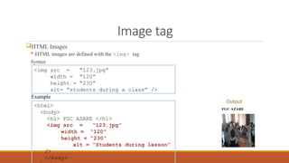 Image tag
HTML Images
 HTML images are defined with the <img> tag
Syntax
<img src = “123.jpg”
width = “120”
height = “230”
alt= “students during a class” />
<html>
<body>
<h1> FGC AZARE </h1>
<img src = “123.jpg”
width = “120”
height = “230”
alt = “Students during lesson”
/>
</body>
Example
Output
 
