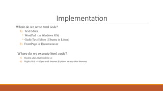Implementation
Where do we write html code?
1) Text Editor
◦ WordPad (in Windows OS)
◦ Gedit Text Editor (Ubuntu in Linux)
2) FrontPage or Dreamweaver
Where do we execute html code?
3) Double click that html file or
4) Right click ---- Open with Internet Explorer or any other browser.
 