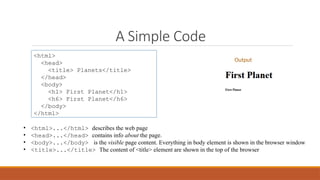 A Simple Code
<html>
<head>
<title> Planets</title>
</head>
<body>
<h1> First Planet</h1>
<h6> First Planet</h6>
</body>
</html>
• <html>...</html> describes the web page
• <head>...</head> contains info about the page.
• <body>...</body> is the visible page content. Everything in body element is shown in the browser window
• <title>...</title> The content of <title> element are shown in the top of the browser
Output
 