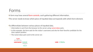 Forms
•A form may have several form controls, each gathering different information.
•The server needs to know which piece of inputted data corresponds with which form element.
•To differentiate between various pieces of inputted data,
• Information is sent from the browser to the server using name/value pairs.
• In this example, the form asks for the visitor's username and also for their favorite candidate for the
class captain position.
• The name/value pairs sent to the server are
username = Jamal vote = Shehu
NAME
V
ALUE
 