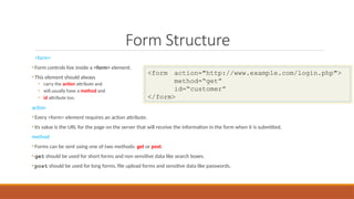 Form Structure
<form>
• Form controls live inside a <form> element.
• This element should always
• carry the action attribute and
• will usually have a method and
• id attribute too.
action
• Every <form> element requires an action attribute.
• Its value is the URL for the page on the server that will receive the information in the form when it is submitted.
method
• Forms can be sent using one of two methods: get or post.
• get should be used for short forms and non sensitive data like search boxes.
• post should be used for long forms, file upload forms and sensitive data like passwords.
<form action="http://www.example.com/login.php">
method=“get”
id=“customer”
</form>
 