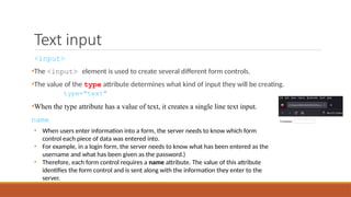 Text input
<input>
•The <input> element is used to create several different form controls.
•The value of the type attribute determines what kind of input they will be creating.
type="text"
•When the type attribute has a value of text, it creates a single line text input.
name
• When users enter information into a form, the server needs to know which form
control each piece of data was entered into.
• For example, in a login form, the server needs to know what has been entered as the
username and what has been given as the password.)
• Therefore, each form control requires a name attribute. The value of this attribute
identifies the form control and is sent along with the information they enter to the
server.
 