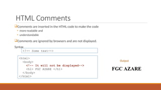HTML Comments
Comments are inserted in the HTML code to make the code
• more readable and
• understandable
Comments are ignored by browsers and are not displayed.
Syntax
<!-- Some text-->
<html>
<body>
<!-- It will not be displayed-->
<h1> FGC AZARE </h1>
</body>
</html>
Output
 