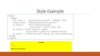 Style Example
<html>
<body>
<h1 style = "text-align:center" > NATURE </h1>
<body style = "background-color:yellow" >
<p style = "font-family:purisa;
color:red" > Plant Tree </p>
<p style = "font-family: times;
color:red" > Save our generation</p>
<p style = “font-size:40" >Value our environment</p>
</body>
</html>
 