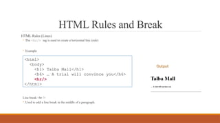 HTML Rules and Break
HTML Rules (Lines)
◦ The <hr/> tag is used to create a horizontal line (rule)
◦ Example
Line break <br />
◦ Used to add a line break in the middle of a paragraph.
<html>
<body>
<h1> Talba Mall</h1>
<h6> … A trial will convince you</h6>
<hr/>
</html>
Output
 