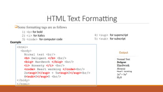 HTML Text Formatting
Some formatting tags are as follows
<html>
<body>
Normal text <br/>
<b> Deligent </b> <br/>
<big> Hardwork </big> <br/>
<i> Honesty </i> <br/>
<code> Heart warming </code><br/>
2x<sup>3</sup> + 5x<sup>2</sup><br/>
H<sub>2</sup>O <br/>
</body>
</html>
1) <b> for bold
2) <i> for italics
3) <code> for computer code
4) <sup> for superscript
5) <sub> for subscript
Output
Example
 