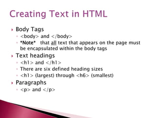  Body Tags
◦ <body> and </body>
◦ *Note* that all text that appears on the page must
be encapsulated within the body tags
 Text headings
◦ <h1> and </h1>
◦ There are six defined heading sizes
◦ <h1> (largest) through <h6> (smallest)
 Paragraphs
◦ <p> and </p>
 