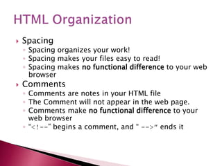  Spacing
◦ Spacing organizes your work!
◦ Spacing makes your files easy to read!
◦ Spacing makes no functional difference to your web
browser
 Comments
◦ Comments are notes in your HTML file
◦ The Comment will not appear in the web page.
◦ Comments make no functional difference to your
web browser
◦ “<!--” begins a comment, and “ -->” ends it
 