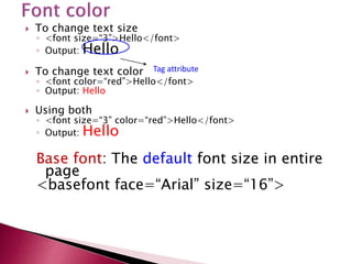  To change text size
◦ <font size=“3”>Hello</font>
◦ Output: Hello
 To change text color
◦ <font color=“red”>Hello</font>
◦ Output: Hello
 Using both
◦ <font size=“3” color=“red”>Hello</font>
◦ Output: Hello
Base font: The default font size in entire
page
<basefont face=“Arial” size=“16”>
Tag attribute
 