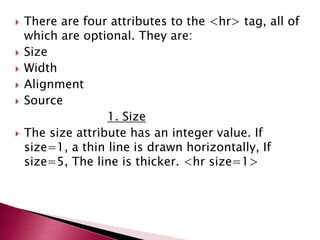  There are four attributes to the <hr> tag, all of
which are optional. They are:
 Size
 Width
 Alignment
 Source
1. Size
 The size attribute has an integer value. If
size=1, a thin line is drawn horizontally, If
size=5, The line is thicker. <hr size=1>
 