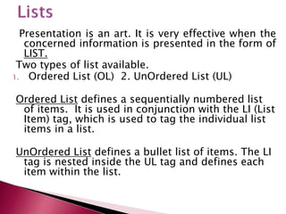 Presentation is an art. It is very effective when the
concerned information is presented in the form of
LIST.
Two types of list available.
1. Ordered List (OL) 2. UnOrdered List (UL)
Ordered List defines a sequentially numbered list
of items. It is used in conjunction with the LI (List
Item) tag, which is used to tag the individual list
items in a list.
UnOrdered List defines a bullet list of items. The LI
tag is nested inside the UL tag and defines each
item within the list.
 