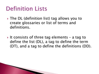  The DL (definition list) tag allows you to
create glossaries or list of terms and
definitions.
 It consists of three tag elements – a tag to
define the list (DL), a tag to define the term
(DT), and a tag to define the definitions (DD).
 