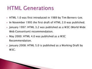  HTML 1.0 was first introduced in 1989 by Tim Berners-Lee.
 In November 1995 the first draft of HTML 2.0 was published.
 January 1997: HTML 3.2 was published as a W3C (World Wide
Web Consortium) recommendation.
 May 2000: HTML 4.0 was published as a W3C
Recommendation.
 January 2008: HTML 5.0 is published as a Working Draft by
W3C.
 