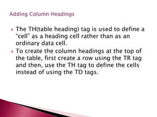  The TH(table heading) tag is used to define a
“cell” as a heading cell rather than as an
ordinary data cell.
 To create the column headings at the top of
the table, first create a row using the TR tag
and then, use the TH tag to define the cells
instead of using the TD tags.
 
