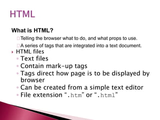 What is HTML?
Telling the browser what to do, and what props to use.
A series of tags that are integrated into a text document.
 HTML files
◦ Text files
◦ Contain mark-up tags
◦ Tags direct how page is to be displayed by
browser
◦ Can be created from a simple text editor
◦ File extension “.htm” or “.html”
 