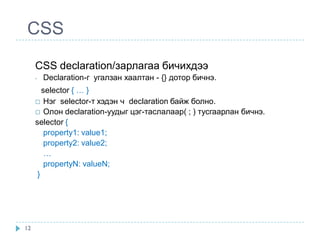 CSS
     CSS declaration/зарлагаа бичихдээ
     -   Declaration-г угалзан хаалтан - {} дотор бичнэ.
        selector { … }
      Нэг selector-т хэдэн ч declaration байж болно.
      Олон declaration-уудыг цэг-таслалаар( ; ) тусгаарлан бичнэ.
     selector {
         property1: value1;
         property2: value2;
         …
         propertyN: valueN;
      }




12
 