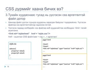CSS дүрмийг хаана бичих вэ?
3.Тухайн хуудаснаас тусад нь үүсгэсэн css өргөтгөлтэй
  файл дотор
    Шинээр файл үүсгэн түүндээ хуудасны харагдах байдлыг тодорхойлно. Үүсгэсэн
     файлаа css өргөтгөлтэйгээр хадгалах ѐстой.
    Үүсгэсэн гадаад хэлбэрийн css файлаа вэб хуудасайтгаа холбохдоо <link> тагийг
     ашиглана.
     <link rel=“stylesheet” href = “style.css”/>
     href – ашиглах CSS файл/зам + нэр + . + өргөтгөл/
                                       page1.html

         style.css                     <html>
                                       <head>
         selector{                     <link rel=“stylesheet” type=“text/css” href=“style.css”>
            property1: value2;         …
            property2: value2;
         }                             page2.html
         …
                                       <html>
                                       <head>
                                       <link rel=“stylesheet” type=“text/css” href=“style.css”>
    16                                 …
 