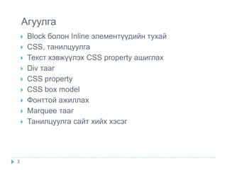 Агуулга
       Block болон Inline элементүүдийн тухай
       CSS, танилцуулга
       Текст хэвжүүлэх CSS property ашиглах
       Div тааг
       CSS property
       CSS box model
       Фонттой ажиллах
       Marquee тааг
       Танилцуулга сайт хийх хэсэг




2
 