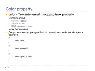 Color property
    color - Текстийн өнгийг тодорхойлох property
     Өнгөний утгыг
         өнгөний нэрээр
         16-тын утгаар
         RGB горимын утгаар
     өгөх боломжтой.
    Доорх жишээнүүд paragraph(<р> таагны) текстийн өнгийг цэнхэр
     болгоно.
     p{
             color: blue;
     }
     p{
             color:#0000FF;
     }
     p{
             color: rgb(0,0,255);
     }


    20
 