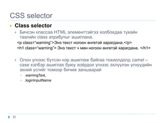 CSS selector
    Class selector
         Бичсэн классаа HTML элементтэйгээ холбохдаа тухайн
          таагийн class атрибутыг ашиглана.
         <p class=“warning”>Энэ текст ногоон өнгөтэй харагдана.</p>
         <h1 class=“warning”> Энэ текст ч мөн ногоон өнгөтэй харагдана. </h1>

         Олон үгнээс бүтсэн нэр ашиглаж байгаа тохиолдолд camel –
          case хэлбэр ашиглах буюу хоѐрдох үгнээс эхлүүлэн үгнүүдийн
          эхний үсгийг томоор бичиж заншаарай
             .warningText,
             .loginInputName




    22
 