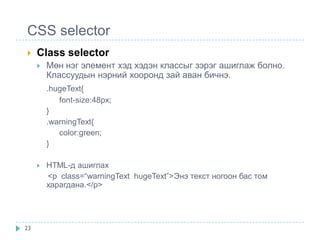 CSS selector
    Class selector
        Мөн нэг элемент хэд хэдэн классыг зэрэг ашиглаж болно.
         Классуудын нэрний хооронд зай аван бичнэ.
         .hugeText{
            font-size:48px;
         }
         .warningText{
            color:green;
         }

        HTML-д ашиглах
         <p class=“warningText hugeText”>Энэ текст ногоон бас том
         харагдана.</p>




23
 