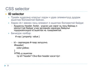 CSS selector
    ID selector
        Тухайн хуудсанд классыг хэдэн ч удаа элементүүд дуудаж
         ашиглах боломжтой байсан.
        Харин id-г зөвхөн ганц элемент л ашиглах боломжтой байдаг.
            Хуудасны header, footer, үндсэн цэс зэрэг нь ганц байхад л
             хангалттай байдаг учир эдгээрийн харагдах байдлыг
             тодорхойлохдоо id ашиглах нь тохиромжтой.
        Бичигдэх хэлбэр:
              # нэр { property: value }

            id – зарлахдаа #-таар эхлүүлнэ.
              #header{
                color:yellow;
              }
              HTML-д ашиглах
                <p id=“header”>Энэ бол header хэсэг</p>



    25
 
