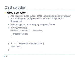 CSS selector
    Group selector
            Хэд хэдэн selector-уудын дотор адил declaration бичигддэг
             бол тэдгээрийг group selector ашиглан тодорхойлох
             боломжтой.
            Selector-уудыг таслалаар тусгаарлан бичнэ.
            Бичигдэх хэлбэр
             selector1, selector2 ... selectorN{
               property: value;
             }

         p, h1, h2, .hugeText, #header, p h4 {
           color: blue;
         }

    27
 