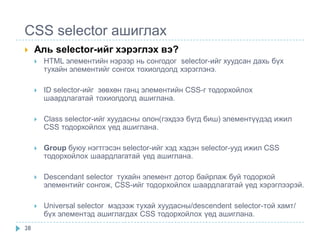 CSS selector ашиглах
    Аль selector-ийг хэрэглэх вэ?
        HTML элементийн нэрээр нь сонгодог selector-ийг хуудсан дахь бүх
         тухайн элементийг сонгох тохиолдолд хэрэглэнэ.

        ID selector-ийг зөвхөн ганц элементийн CSS-г тодорхойлох
         шаардлагатай тохиолдолд ашиглана.

        Class selector-ийг хуудасны олон(гэхдээ бүгд биш) элементүүдэд ижил
         CSS тодорхойлох үед ашиглана.

        Group буюу нэгтгэсэн selector-ийг хэд хэдэн selector-ууд ижил CSS
         тодорхойлох шаардлагатай үед ашиглана.

        Descendant selector тухайн элемент дотор байрлаж буй тодорхой
         элементийг сонгож, CSS-ийг тодорхойлох шаардлагатай үед хэрэглээрэй.

        Universal selector мэдээж тухай хуудасны/descendent selector-той хамт/
         бүх элементэд ашиглагдах CSS тодорхойлох үед ашиглана.
28
 